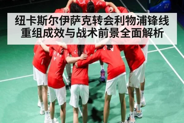纽卡斯尔伊萨克转会利物浦锋线重组成效与战术前景全面解析