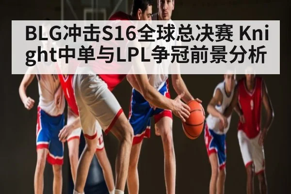 BLG冲击S16全球总决赛 Knight中单与LPL争冠前景分析